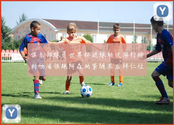 俱乐部球员世界杯进球助攻排行榜利物浦领跑阿森纳紧随其后拜仁位列第三