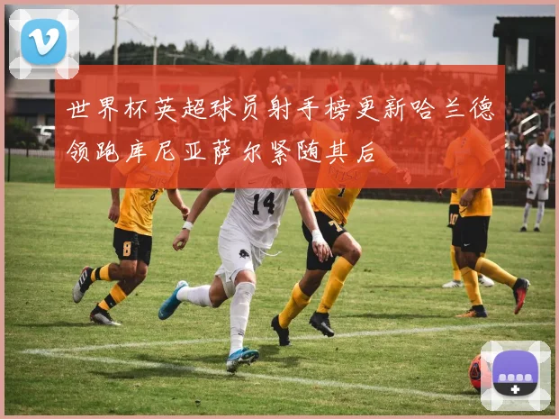 世界杯英超球员射手榜更新哈兰德领跑库尼亚萨尔紧随其后