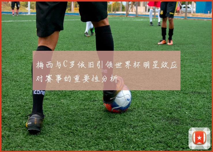 梅西与C罗依旧引领世界杯明星效应对赛事的重要性分析