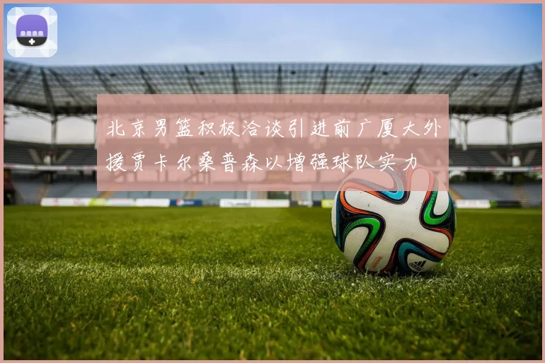 北京男篮积极洽谈引进前广厦大外援贾卡尔桑普森以增强球队实力