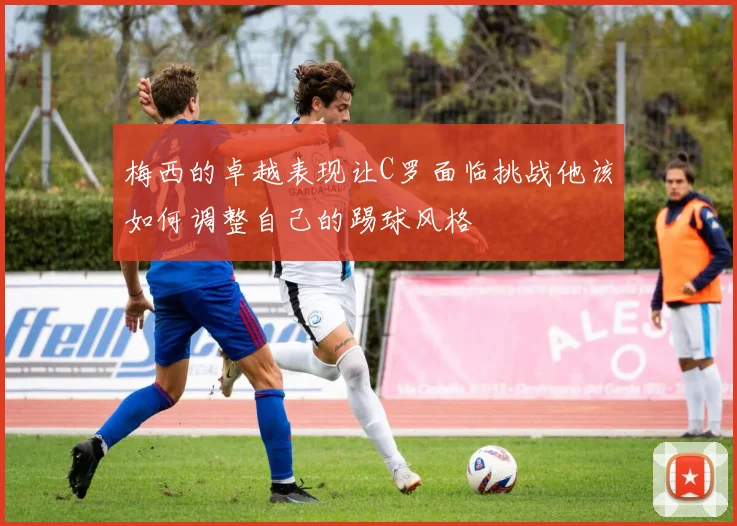 梅西的卓越表现让C罗面临挑战他该如何调整自己的踢球风格