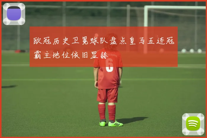 欧冠历史卫冕球队盘点皇马五连冠霸主地位依旧显赫