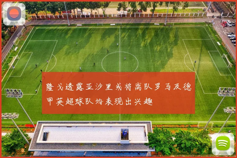 隆戈透露亚沙里或将离队罗马及德甲英超球队均表现出兴趣