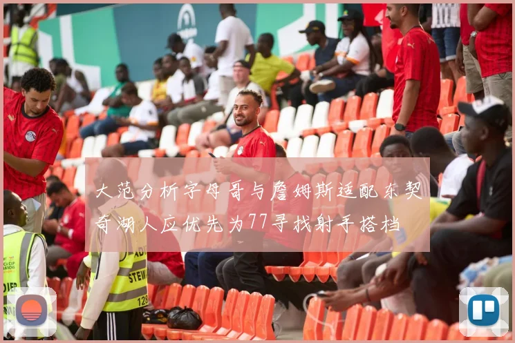 大范分析字母哥与詹姆斯适配东契奇湖人应优先为77寻找射手搭档