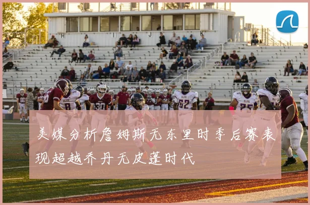 美媒分析詹姆斯无东里时季后赛表现超越乔丹无皮蓬时代