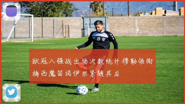欧冠八强战出场次数统计穆勒领衔梅西魔笛诺伊尔紧随其后
