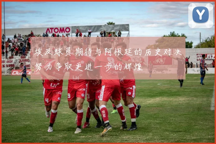 埃及球员期待与阿根廷的历史对决努力争取更进一步的辉煌