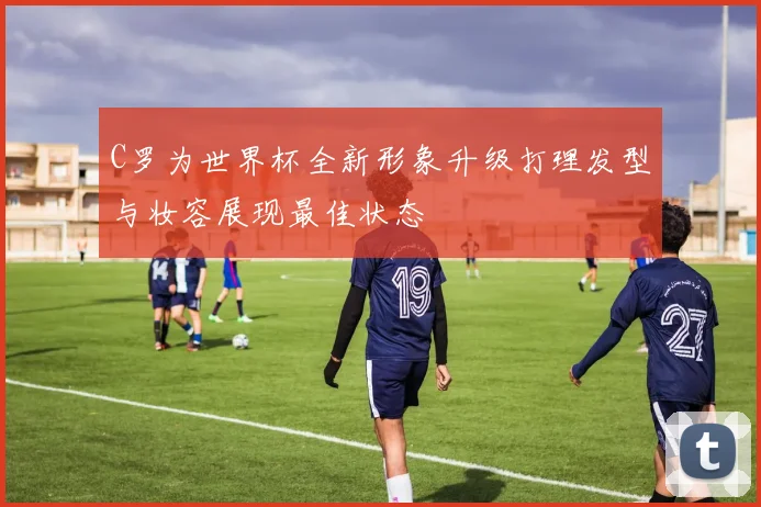 C罗为世界杯全新形象升级打理发型与妆容展现最佳状态