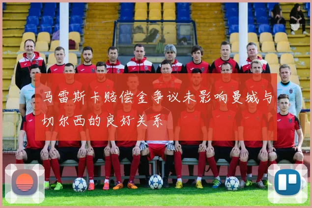 马雷斯卡赔偿金争议未影响曼城与切尔西的良好关系
