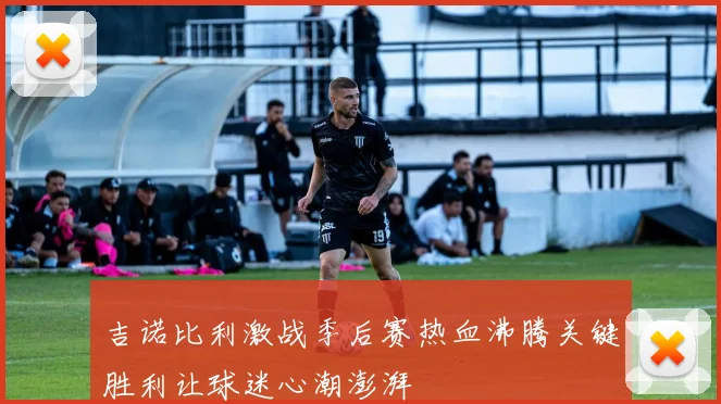 吉诺比利激战季后赛热血沸腾关键胜利让球迷心潮澎湃