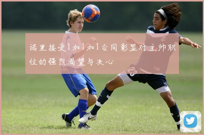 诺里接受1加1加1合同彰显对主帅职位的强烈渴望与决心