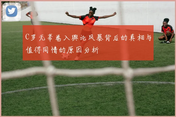 C罗无辜卷入舆论风暴背后的真相与值得同情的原因分析