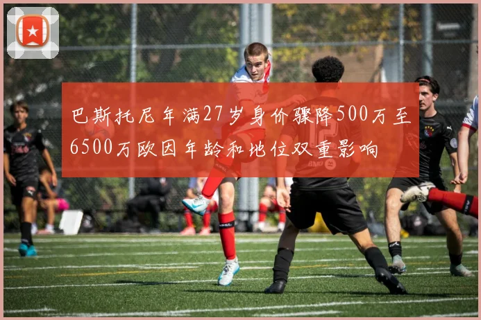 巴斯托尼年满27岁身价骤降500万至6500万欧因年龄和地位双重影响