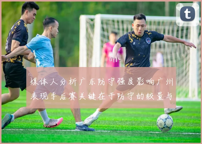 媒体人分析广东防守强度影响广州表现季后赛关键在于防守的较量与适应能力