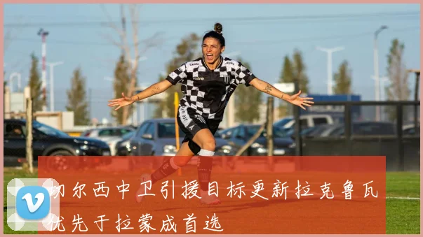 切尔西中卫引援目标更新拉克鲁瓦优先于拉蒙成首选