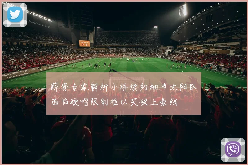 薪资专家解析小桥续约细节太阳队面临硬帽限制难以突破土豪线